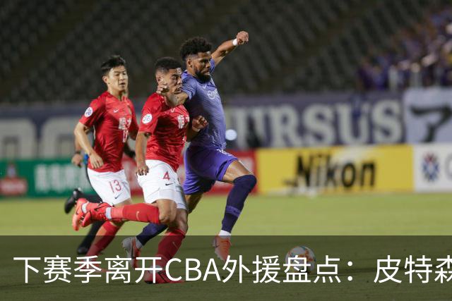 下赛季离开CBA外援盘点：皮特森莱迪领衔，日韩联赛成热门下家